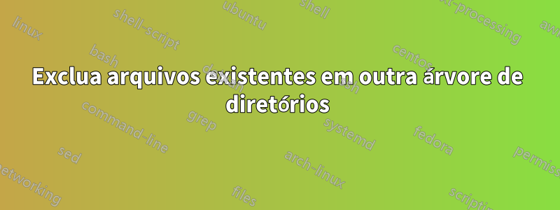 Exclua arquivos existentes em outra árvore de diretórios