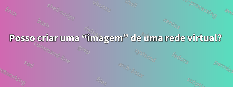 Posso criar uma “imagem” de uma rede virtual?