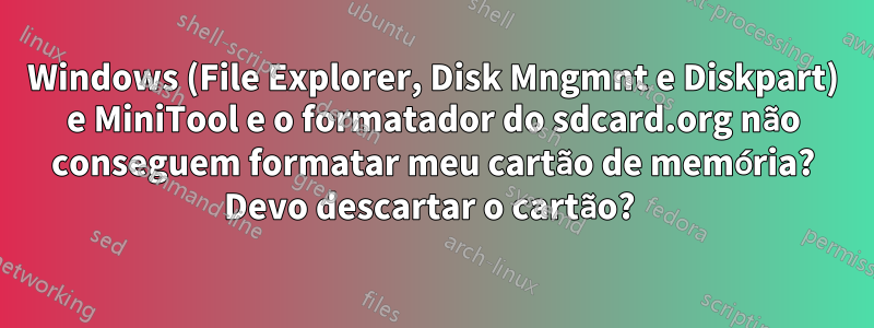 Windows (File Explorer, Disk Mngmnt e Diskpart) e MiniTool e o formatador do sdcard.org não conseguem formatar meu cartão de memória? Devo descartar o cartão? 