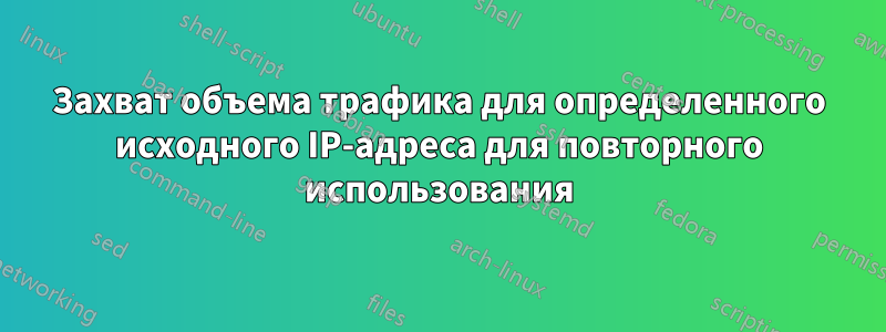 Захват объема трафика для определенного исходного IP-адреса для повторного использования