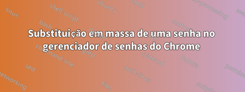 Substituição em massa de uma senha no gerenciador de senhas do Chrome