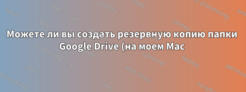 Можете ли вы создать резервную копию папки Google Drive (на моем Mac) с помощью Time Machine?