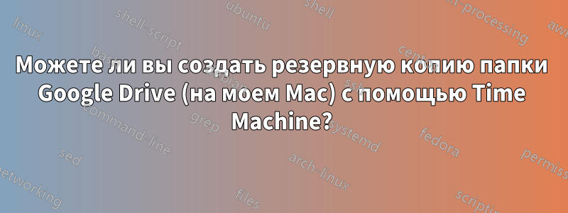 Можете ли вы создать резервную копию папки Google Drive (на моем Mac) с помощью Time Machine?