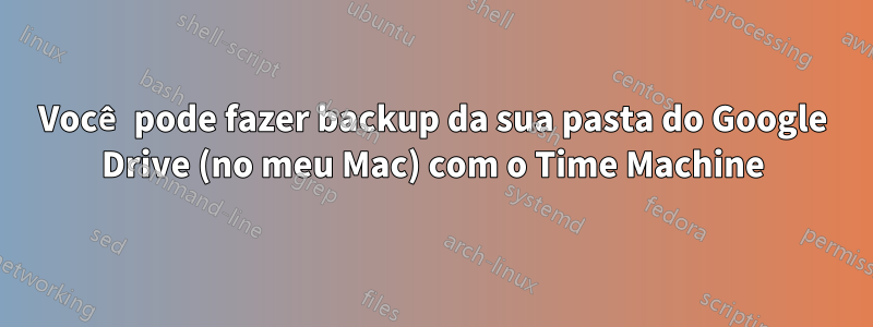 Você pode fazer backup da sua pasta do Google Drive (no meu Mac) com o Time Machine