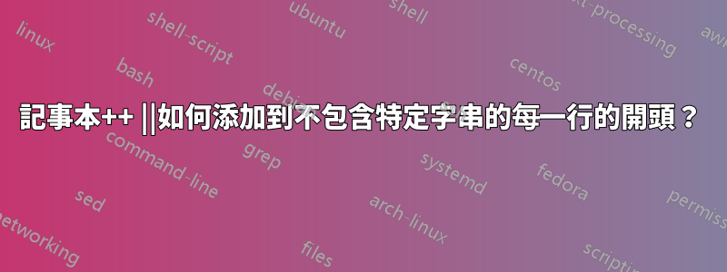 記事本++ ||如何添加到不包含特定字串的每一行的開頭？