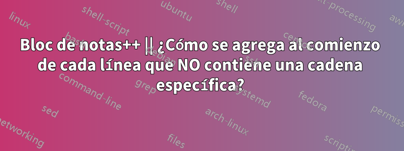 Bloc de notas++ || ¿Cómo se agrega al comienzo de cada línea que NO contiene una cadena específica?