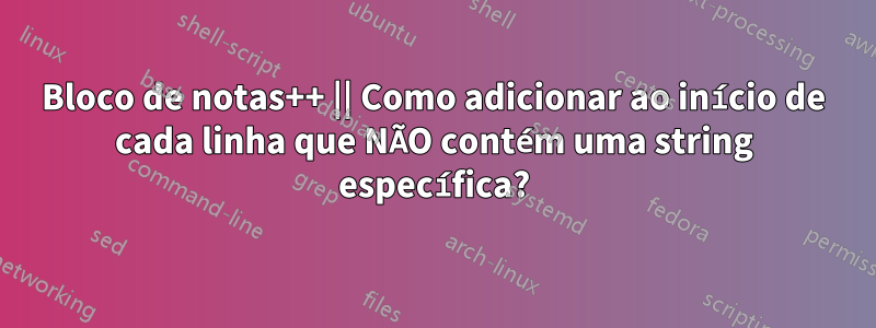 Bloco de notas++ || Como adicionar ao início de cada linha que NÃO contém uma string específica?