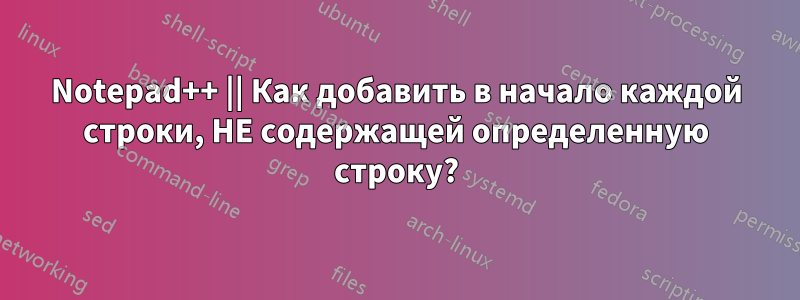 Notepad++ || Как добавить в начало каждой строки, НЕ содержащей определенную строку?