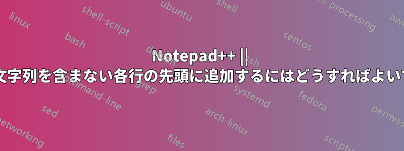 Notepad++ || 特定の文字列を含まない各行の先頭に追加するにはどうすればよいですか?