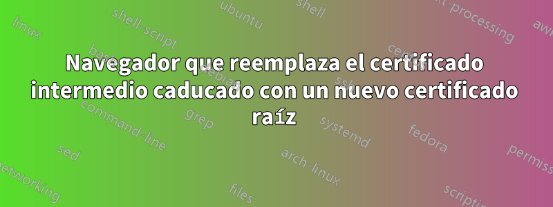 Navegador que reemplaza el certificado intermedio caducado con un nuevo certificado raíz