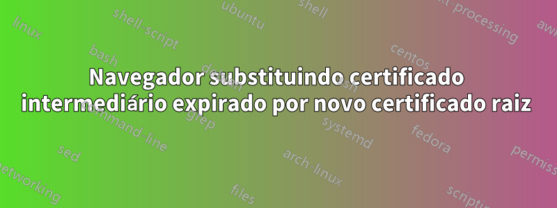 Navegador substituindo certificado intermediário expirado por novo certificado raiz