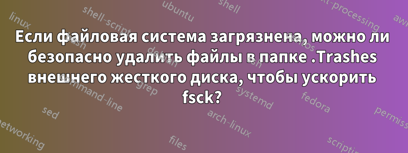 Если файловая система загрязнена, можно ли безопасно удалить файлы в папке .Trashes внешнего жесткого диска, чтобы ускорить fsck?