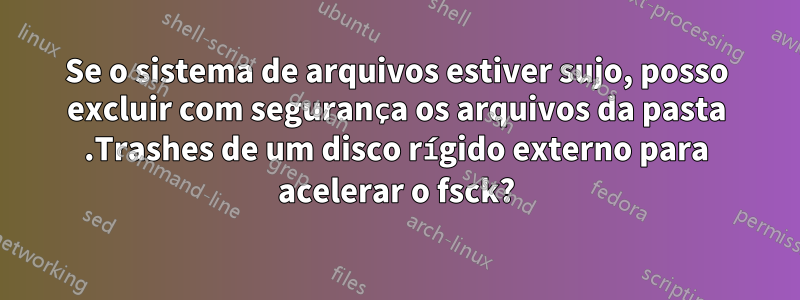 Se o sistema de arquivos estiver sujo, posso excluir com segurança os arquivos da pasta .Trashes de um disco rígido externo para acelerar o fsck?