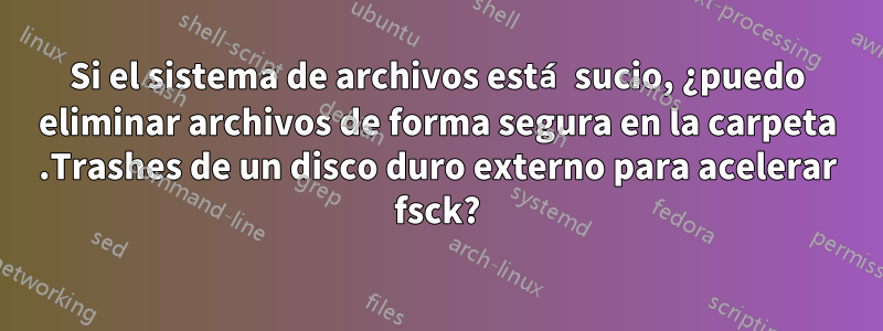 Si el sistema de archivos está sucio, ¿puedo eliminar archivos de forma segura en la carpeta .Trashes de un disco duro externo para acelerar fsck?