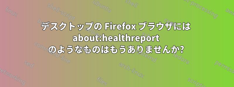 デスクトップの Firefox ブラウザには about:healthreport のようなものはもうありませんか?