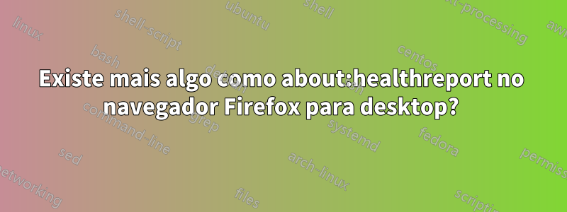 Existe mais algo como about:healthreport no navegador Firefox para desktop?