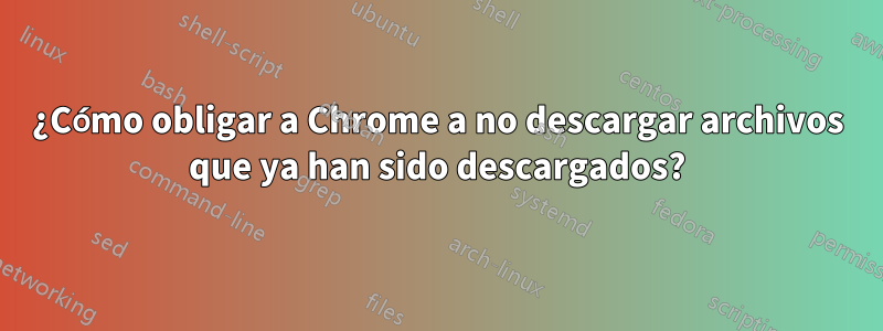 ¿Cómo obligar a Chrome a no descargar archivos que ya han sido descargados?