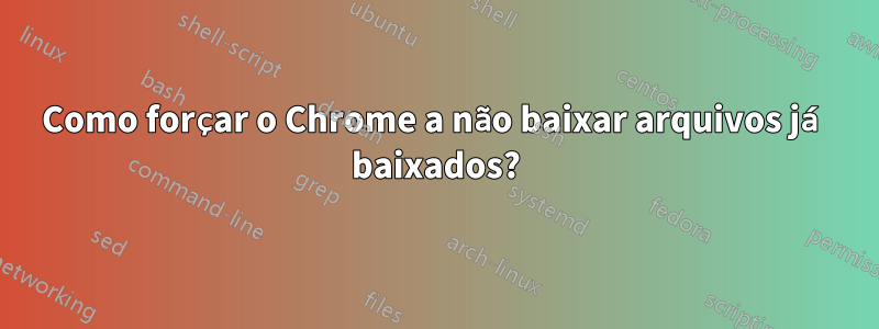 Como forçar o Chrome a não baixar arquivos já baixados?