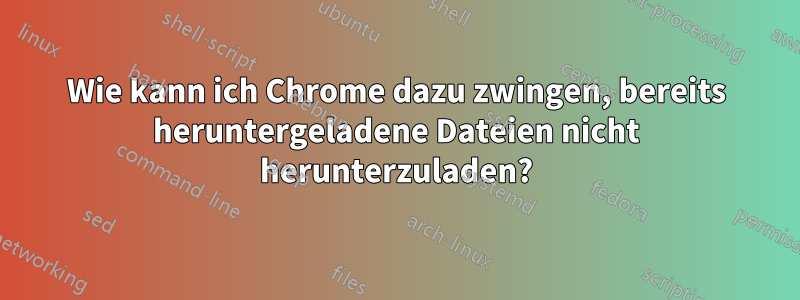 Wie kann ich Chrome dazu zwingen, bereits heruntergeladene Dateien nicht herunterzuladen?