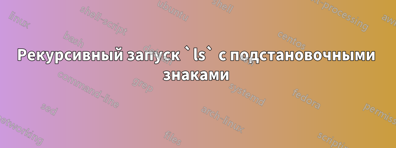 Рекурсивный запуск `ls` с подстановочными знаками