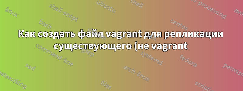 Как создать файл vagrant для репликации существующего (не vagrant) VirtualBox, работающего под управлением Debian?