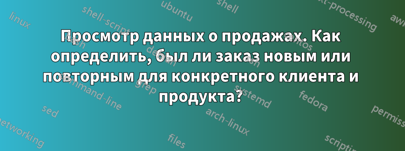 Просмотр данных о продажах. Как определить, был ли заказ новым или повторным для конкретного клиента и продукта?