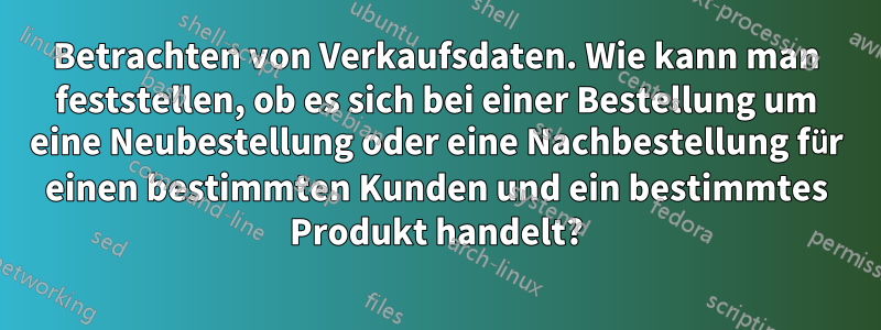 Betrachten von Verkaufsdaten. Wie kann man feststellen, ob es sich bei einer Bestellung um eine Neubestellung oder eine Nachbestellung für einen bestimmten Kunden und ein bestimmtes Produkt handelt?