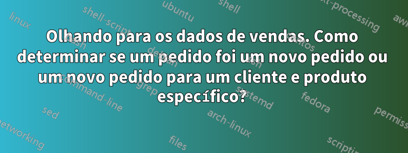 Olhando para os dados de vendas. Como determinar se um pedido foi um novo pedido ou um novo pedido para um cliente e produto específico?