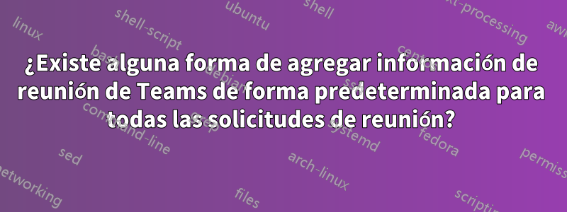 ¿Existe alguna forma de agregar información de reunión de Teams de forma predeterminada para todas las solicitudes de reunión?