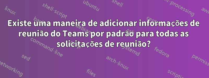 Existe uma maneira de adicionar informações de reunião do Teams por padrão para todas as solicitações de reunião?