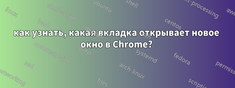 как узнать, какая вкладка открывает новое окно в Chrome?