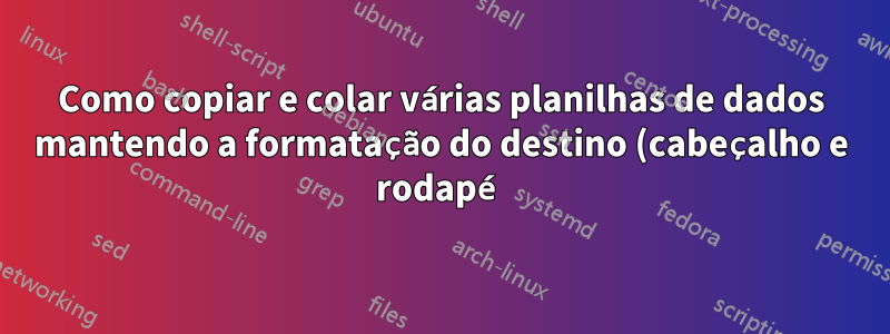 Como copiar e colar várias planilhas de dados mantendo a formatação do destino (cabeçalho e rodapé)