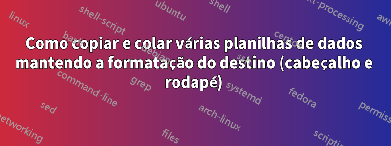 Como copiar e colar várias planilhas de dados mantendo a formatação do destino (cabeçalho e rodapé)