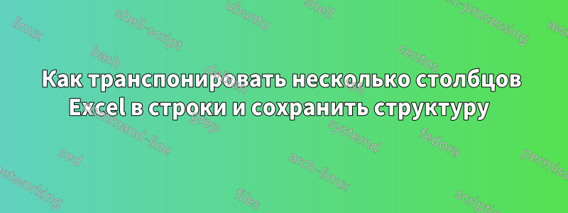 Как транспонировать несколько столбцов Excel в строки и сохранить структуру 