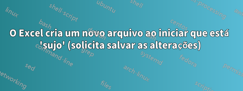 O Excel cria um novo arquivo ao iniciar que está 'sujo' (solicita salvar as alterações)