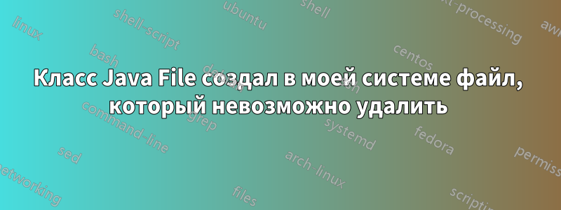 Класс Java File создал в моей системе файл, который невозможно удалить