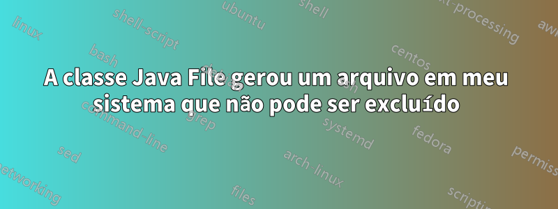 A classe Java File gerou um arquivo em meu sistema que não pode ser excluído