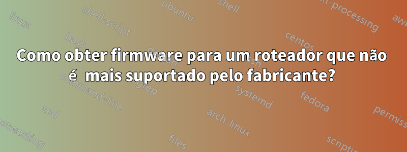 Como obter firmware para um roteador que não é mais suportado pelo fabricante?