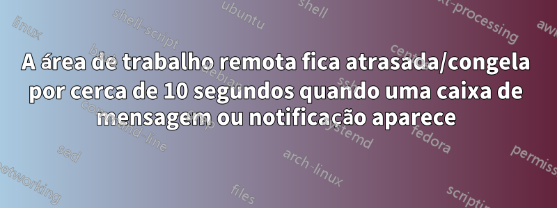 A área de trabalho remota fica atrasada/congela por cerca de 10 segundos quando uma caixa de mensagem ou notificação aparece