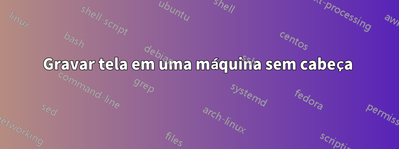 Gravar tela em uma máquina sem cabeça