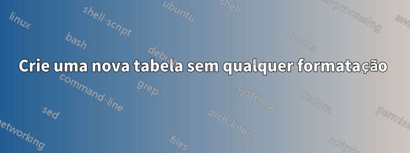 Crie uma nova tabela sem qualquer formatação