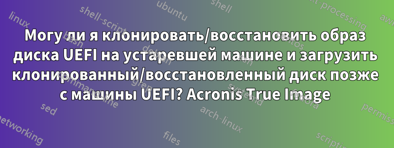 Могу ли я клонировать/восстановить образ диска UEFI на устаревшей машине и загрузить клонированный/восстановленный диск позже с машины UEFI? Acronis True Image