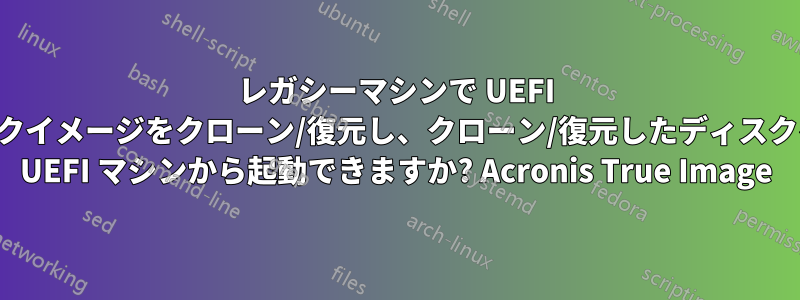 レガシーマシンで UEFI ディスクイメージをクローン/復元し、クローン/復元したディスクを後で UEFI マシンから起動できますか? Acronis True Image