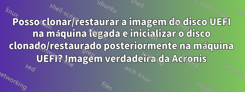 Posso clonar/restaurar a imagem do disco UEFI na máquina legada e inicializar o disco clonado/restaurado posteriormente na máquina UEFI? Imagem verdadeira da Acronis