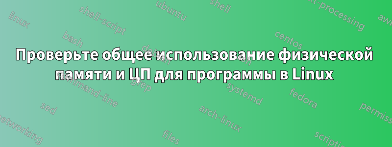 Проверьте общее использование физической памяти и ЦП для программы в Linux