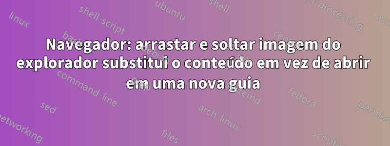 Navegador: arrastar e soltar imagem do explorador substitui o conteúdo em vez de abrir em uma nova guia