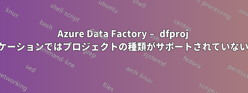 Azure Data Factory – dfproj は、このバージョンのアプリケーションではプロジェクトの種類がサポートされていないため、開くことができません