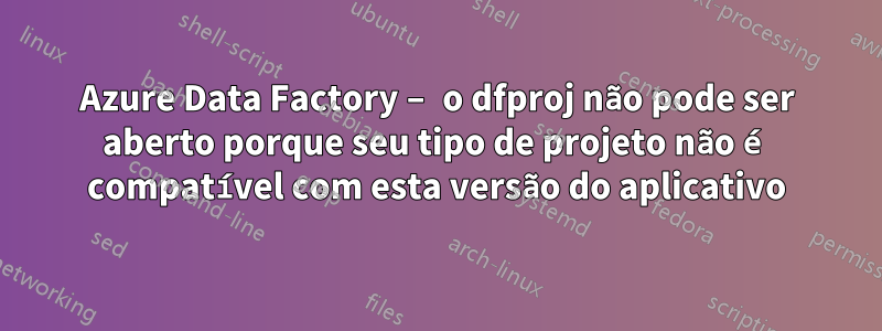 Azure Data Factory – o dfproj não pode ser aberto porque seu tipo de projeto não é compatível com esta versão do aplicativo