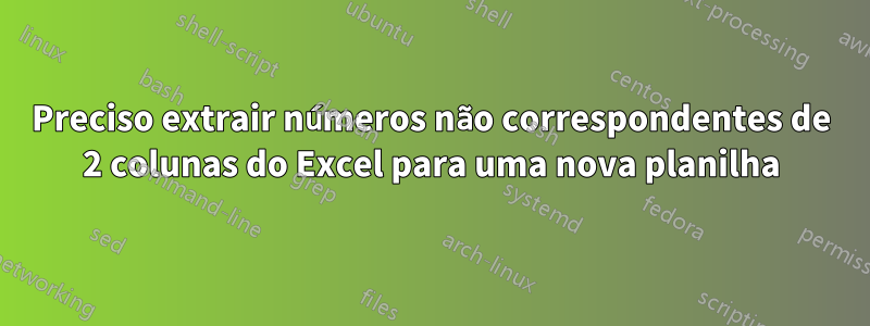 Preciso extrair números não correspondentes de 2 colunas do Excel para uma nova planilha