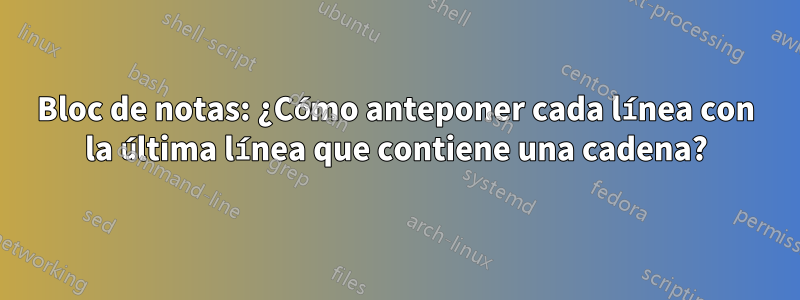 Bloc de notas: ¿Cómo anteponer cada línea con la última línea que contiene una cadena?